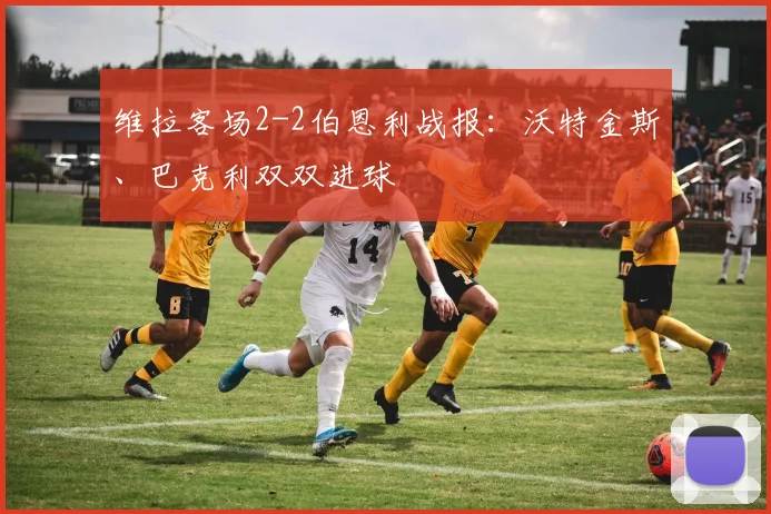 维拉客场2-2伯恩利战报:沃特金斯、巴克利双双进球
