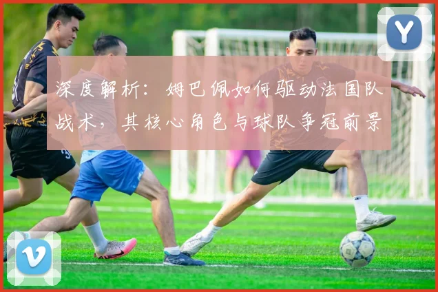 深度解析：姆巴佩如何驱动法国队战术，其核心角色与球队争冠前景展望