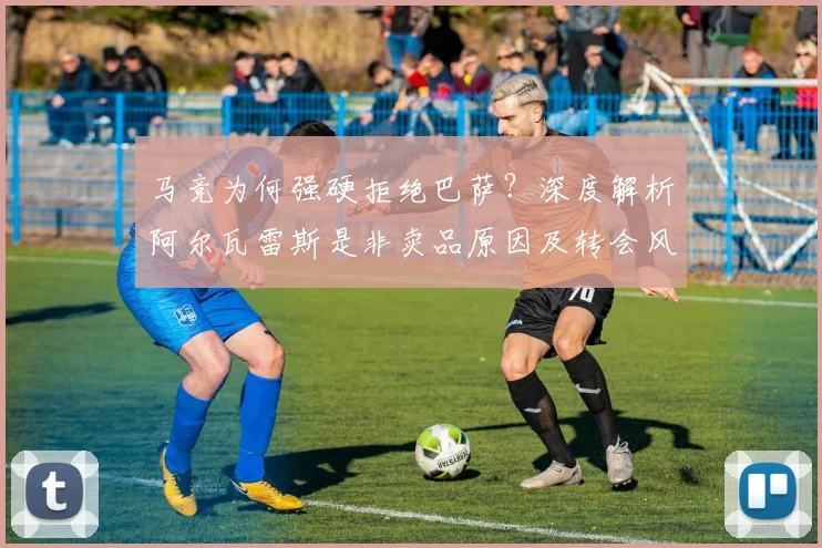 马竞为何强硬拒绝巴萨？深度解析阿尔瓦雷斯是非卖品原因及转会风波