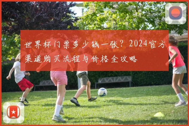 世界杯门票多少钱一张？2024官方渠道购买流程与价格全攻略