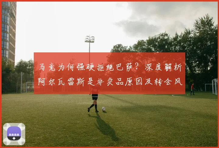 马竞为何强硬拒绝巴萨？深度解析阿尔瓦雷斯是非卖品原因及转会风波