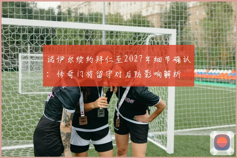 诺伊尔续约拜仁至2027年细节确认：传奇门将留守对后防影响解析