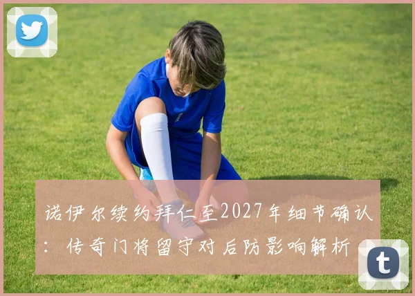 诺伊尔续约拜仁至2027年细节确认:传奇门将留守对后防影响解析