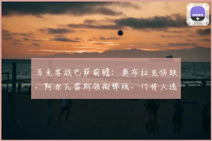马竞客战巴萨前瞻：奥布拉克伤缺，阿尔瓦雷斯领衔锋线，门将人选成焦点