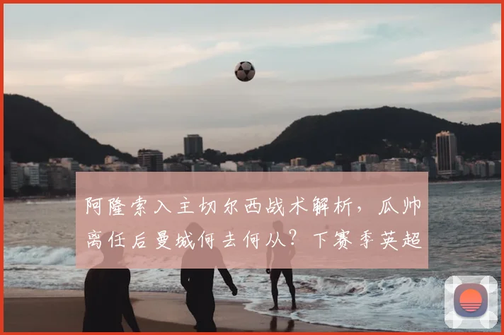 阿隆索入主切尔西战术解析,瓜帅离任后曼城何去何从?下赛季英超前瞻